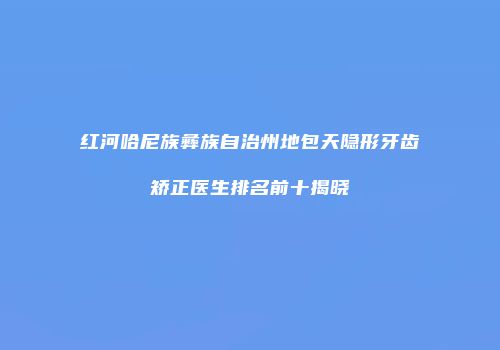红河哈尼族彝族自治州地包天隐形牙齿矫正医生排名前十揭晓