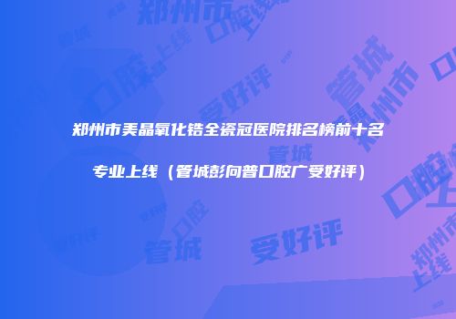 郑州市美晶氧化锆全瓷冠医院排名榜前十名专业上线（管城彭向普口腔广受好评）