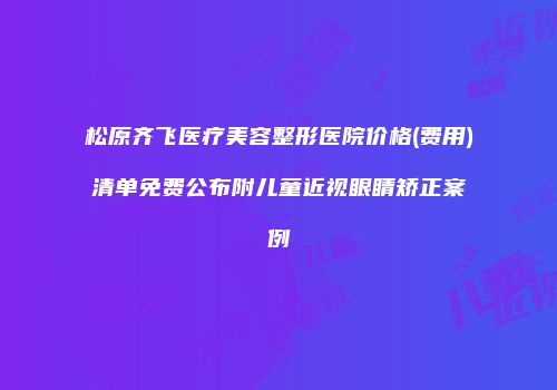 松原齐飞医疗美容整形医院价格(费用)清单免费公布附儿童近视眼睛矫正案例