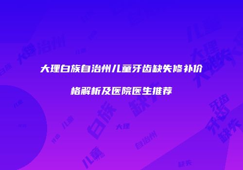 大理白族自治州儿童牙齿缺失修补价格解析及医院医生推荐