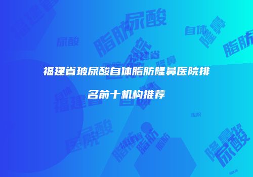 福建省玻尿酸自体脂肪隆鼻医院排名前十机构推荐