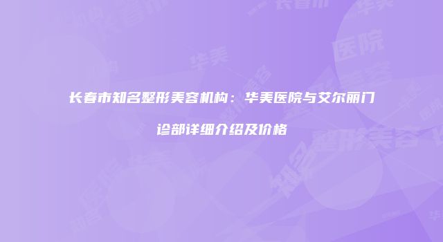 长春市知名整形美容机构：华美医院与艾尔丽门诊部详细介绍及价格