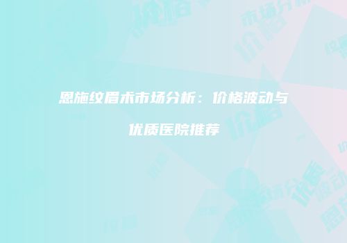 恩施纹眉术市场分析：价格波动与优质医院推荐