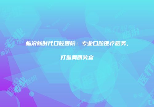 临汾新时代口腔医院：专业口腔医疗服务，打造美丽笑容