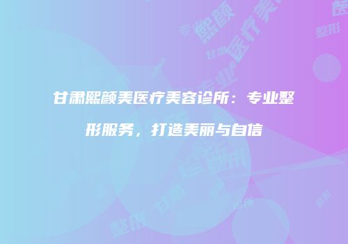 甘肃熙颜美医疗美容诊所：专业整形服务，打造美丽与自信