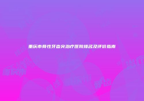 重庆市骨性牙齿突治疗医院排名及评价指南