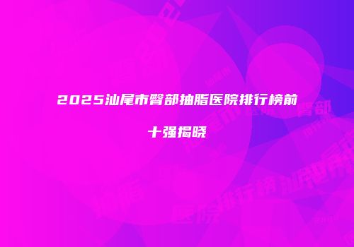 2025汕尾市臀部抽脂医院排行榜前十强揭晓