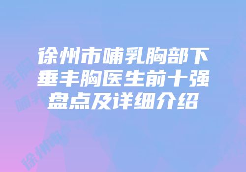 徐州市哺乳胸部下垂丰胸医生前十强盘点及详细介绍
