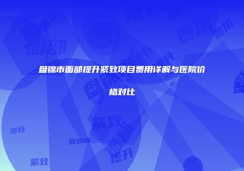 盘锦市面部提升紧致项目费用详解与医院价格对比