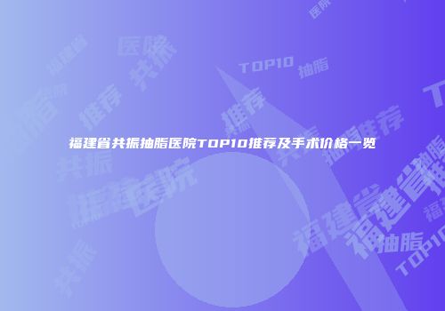 福建省共振抽脂医院TOP10推荐及手术价格一览