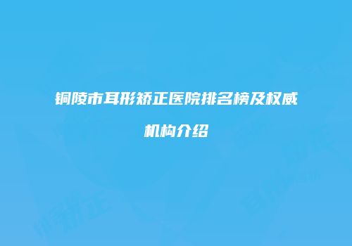 铜陵市耳形矫正医院排名榜及权威机构介绍