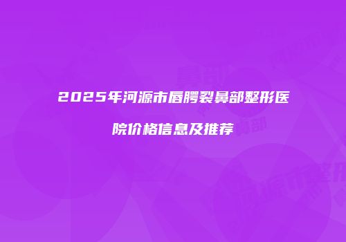 2025年河源市唇腭裂鼻部整形医院价格信息及推荐