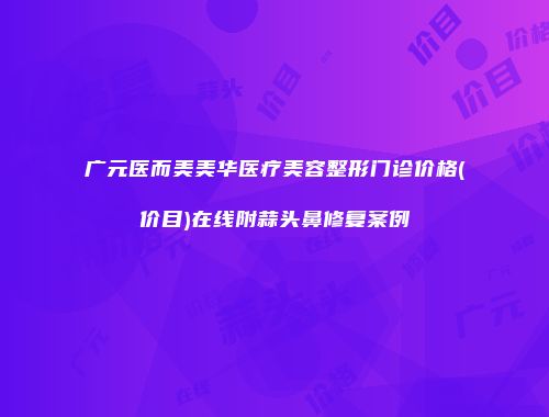 广元医而美美华医疗美容整形门诊价格(价目)在线附蒜头鼻修复案例