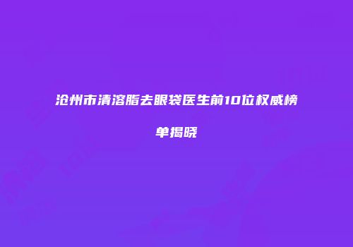 沧州市清溶脂去眼袋医生前10位权威榜单揭晓