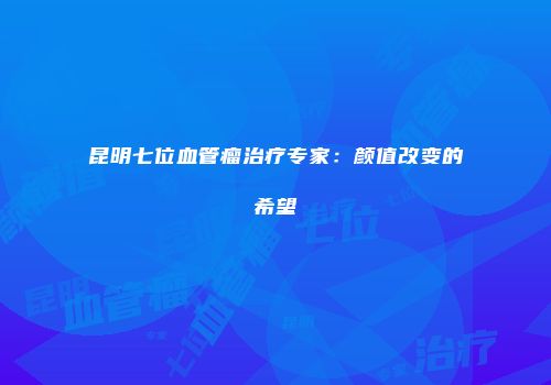 昆明七位血管瘤治疗专家：颜值改变的希望