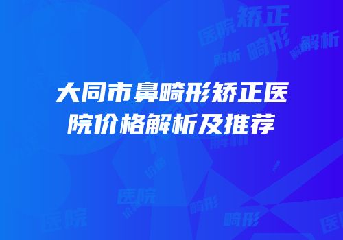 大同市鼻畸形矫正医院价格解析及推荐