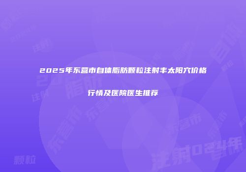 2025年东营市自体脂肪颗粒注射丰太阳穴价格行情及医院医生推荐