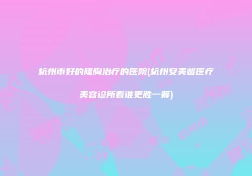 杭州市好的隆胸治疗的医院(杭州安美馨医疗美容诊所看谁更胜一筹)