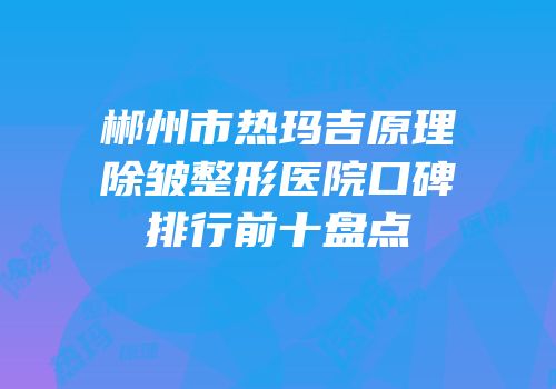 郴州市热玛吉原理除皱整形医院口碑排行前十盘点