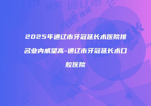 2025年通辽市牙冠延长术医院排名业内威望高-通辽市牙冠延长术口腔医院