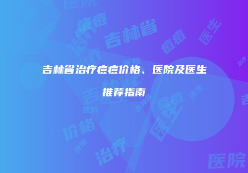 吉林省治疗痘痘价格、医院及医生推荐指南