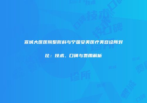宣城大医医院整形科与宁国安美医疗美容诊所对比：技术、口碑与费用解析