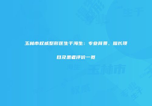玉林市权威整形医生于海生：专业背景、擅长项目及患者评价一览