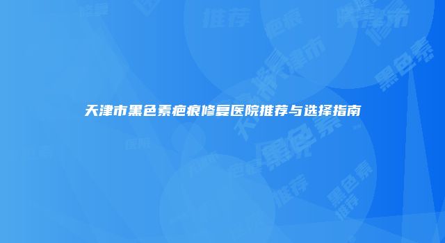 天津市黑色素疤痕修复医院推荐与选择指南