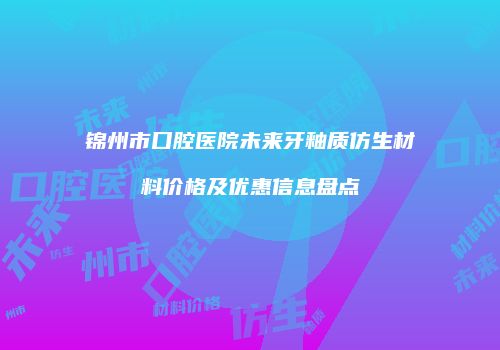 锦州市口腔医院未来牙釉质仿生材料价格及优惠信息盘点