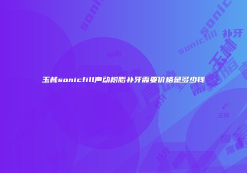 玉林sonicfill声动树脂补牙需要价格是多少钱