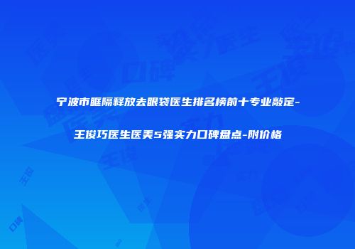 宁波市眶隔释放去眼袋医生排名榜前十专业敲定-王俊巧医生医美5强实力口碑盘点-附价格