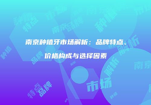 南京种植牙市场解析：品牌特点、价格构成与选择因素