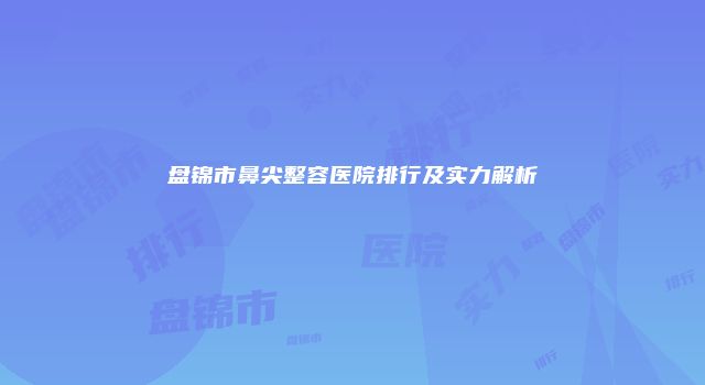 盘锦市鼻尖整容医院排行及实力解析