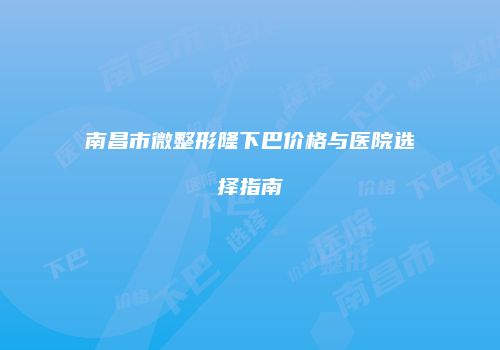 南昌市微整形隆下巴价格与医院选择指南