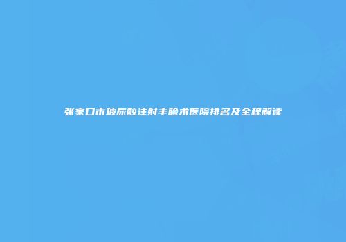 张家口市玻尿酸注射丰脸术医院排名及全程解读
