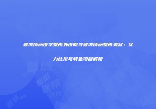晋城俏丽医学整形外医院与晋城俏丽整形美容：实力比拼与特色项目解析