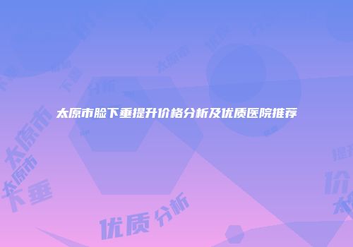 太原市脸下垂提升价格分析及优质医院推荐