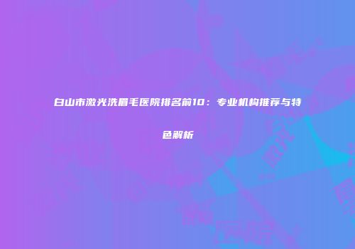 白山市激光洗眉毛医院排名前10：专业机构推荐与特色解析