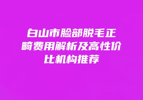 白山市脸部脱毛正畸费用解析及高性价比机构推荐