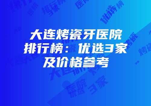 大连烤瓷牙医院排行榜：优选3家及价格参考