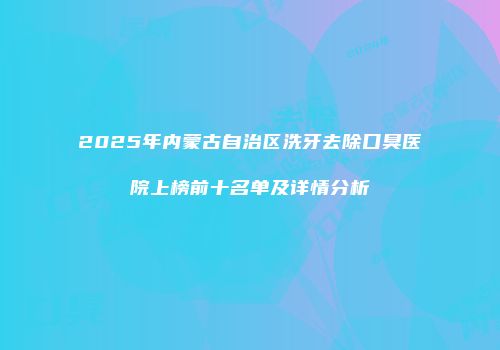 2025年内蒙古自治区洗牙去除口臭医院上榜前十名单及详情分析