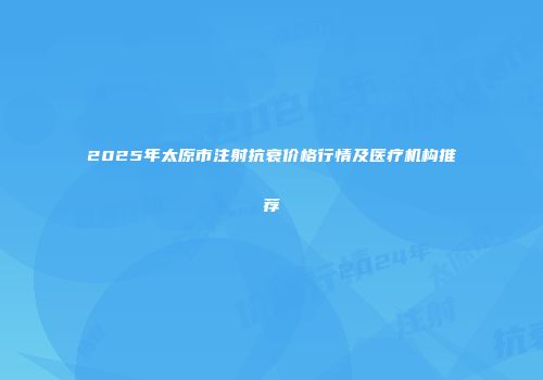 2025年太原市注射抗衰价格行情及医疗机构推荐