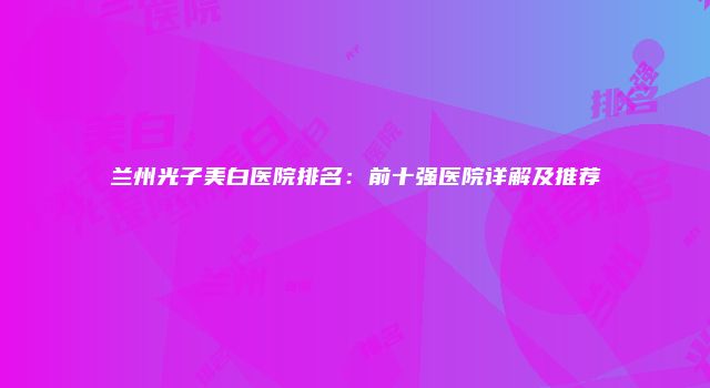 兰州光子美白医院排名：前十强医院详解及推荐