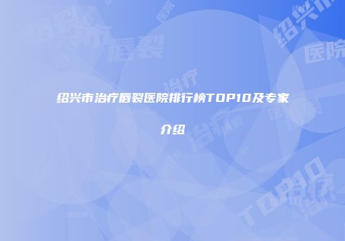 绍兴市治疗唇裂医院排行榜TOP10及专家介绍