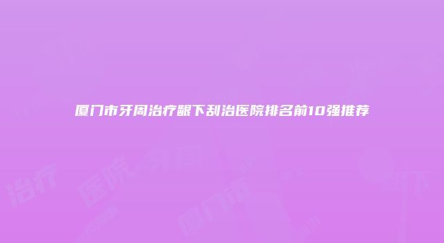 厦门市牙周治疗龈下刮治医院排名前10强推荐