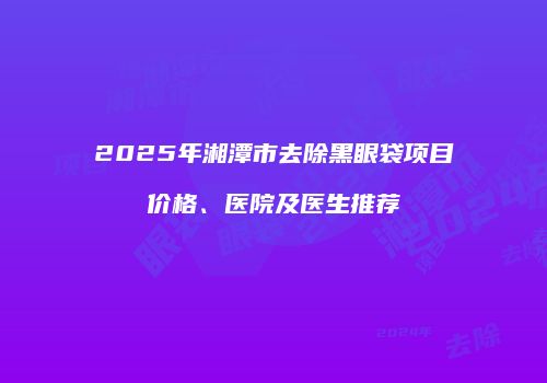 2025年湘潭市去除黑眼袋项目价格、医院及医生推荐