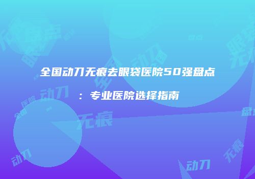 全国动刀无痕去眼袋医院50强盘点：专业医院选择指南