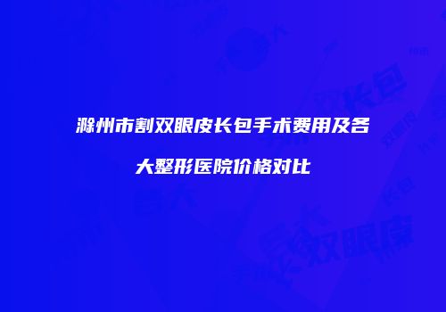 滁州市割双眼皮长包手术费用及各大整形医院价格对比