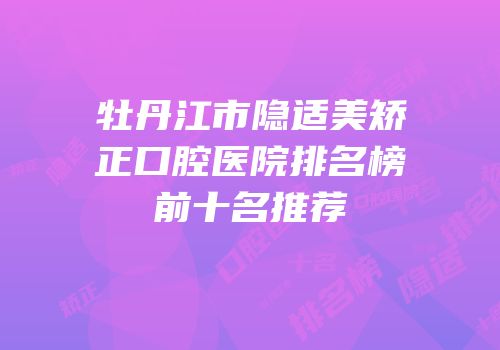 牡丹江市隐适美矫正口腔医院排名榜前十名推荐