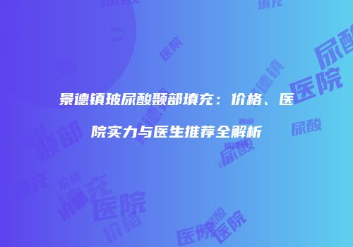 景德镇玻尿酸颞部填充：价格、医院实力与医生推荐全解析